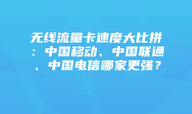无线流量卡速度大比拼:中国移动、中国联通、中国电信哪家更强?