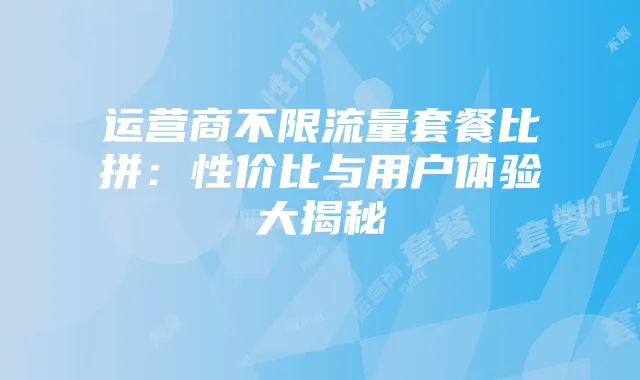 运营商不限流量套餐比拼:性价比与用户体验大揭秘