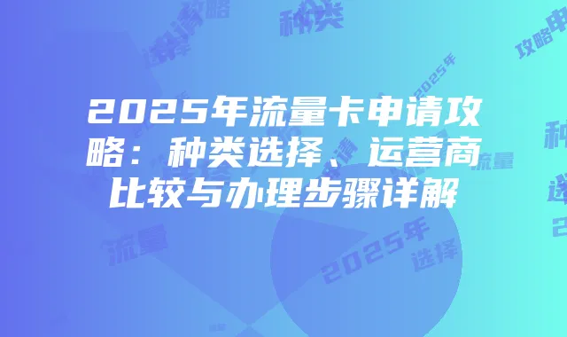 2025年流量卡申请攻略:种类选择、运营商比较与办理步骤详解