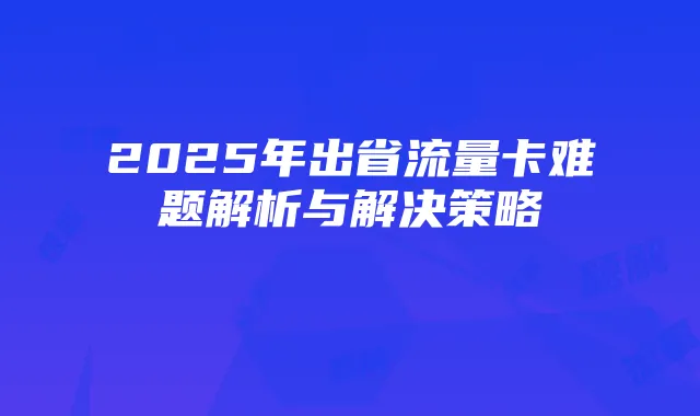 2025年出省流量卡难题解析与解决策略