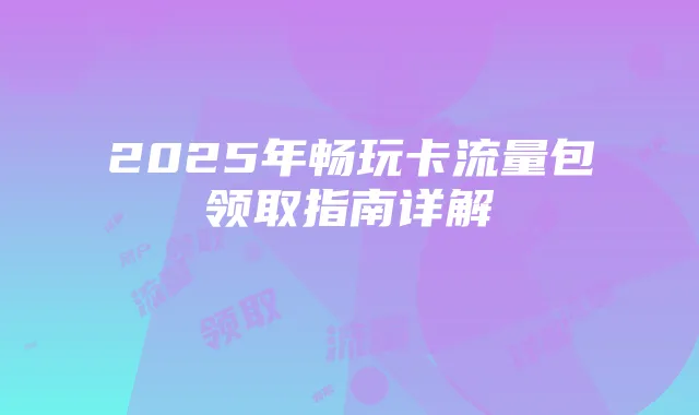 2025年畅玩卡流量包领取指南详解