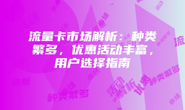 流量卡市场解析:种类繁多,优惠活动丰富,用户选择指南
