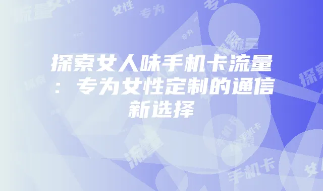 探索女人味手机卡流量:专为女性定制的通信新选择