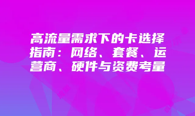 高流量需求下的卡选择指南:网络、套餐、运营商、硬件与资费考量