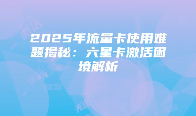 2025年流量卡使用难题揭秘:六星卡激活困境解析