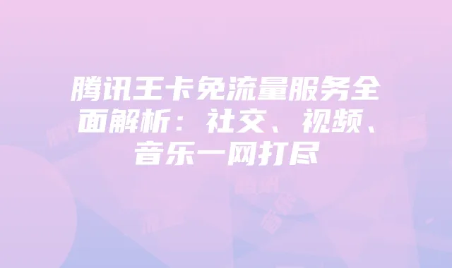 腾讯王卡免流量服务全面解析：社交、视频、音乐一网打尽