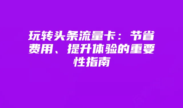 玩转头条流量卡：节省费用、提升体验的重要性指南