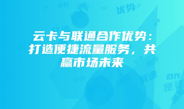 云卡与联通合作优势:打造便捷流量服务,共赢市场未来