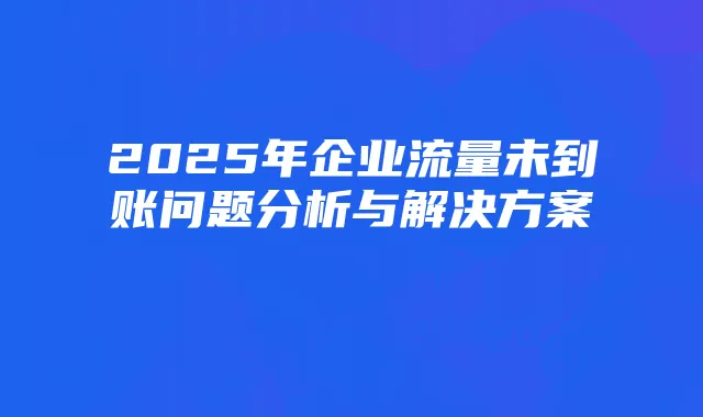 2025年企业流量未到账问题分析与解决方案