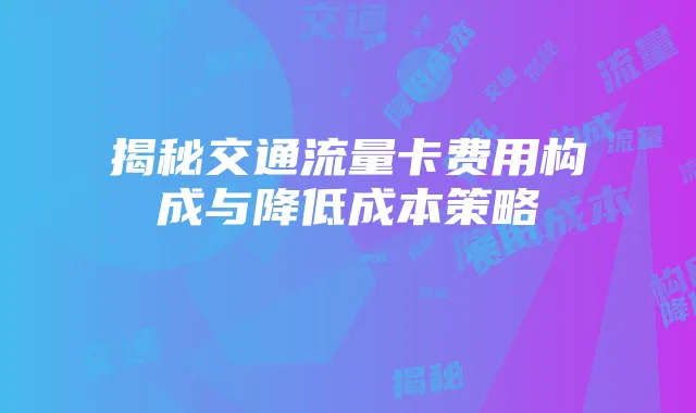 揭秘交通流量卡费用构成与降低成本策略