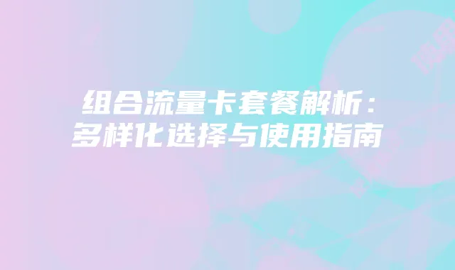 组合流量卡套餐解析:多样化选择与使用指南