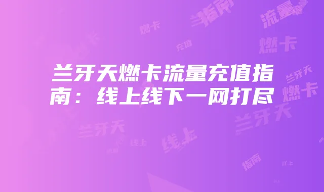 兰牙天燃卡流量充值指南:线上线下一网打尽