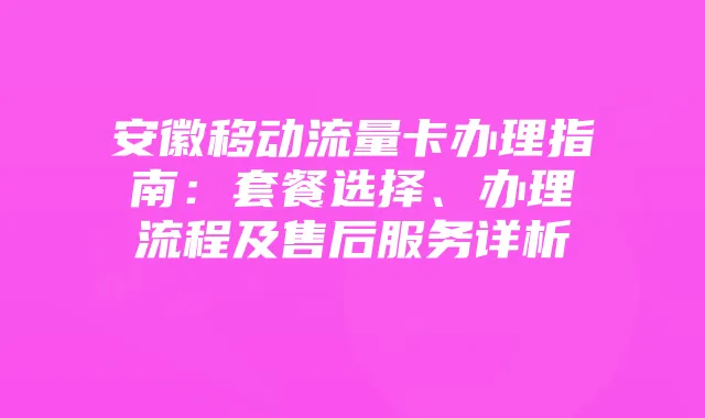 安徽移动流量卡办理指南:套餐选择、办理流程及售后服务详析