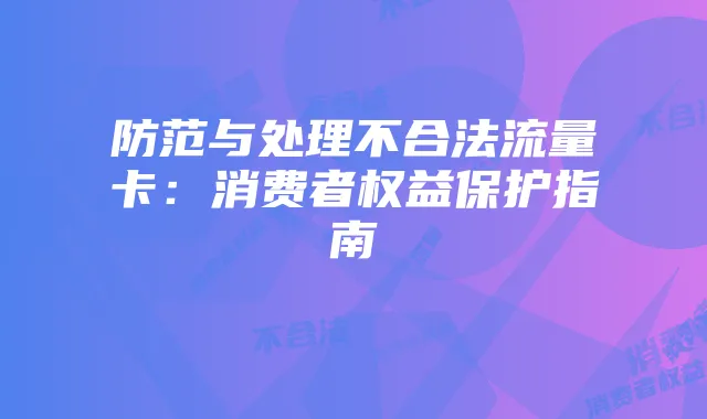 防范与处理不合法流量卡：消费者权益保护指南