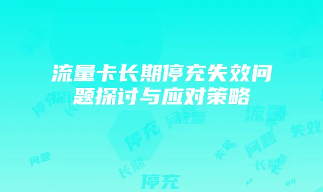 流量卡长期停充失效问题探讨与应对策略