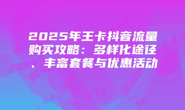 2025年王卡抖音流量购买攻略:多样化途径、丰富套餐与优惠活动