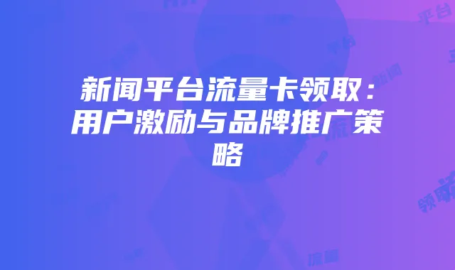 新闻平台流量卡领取:用户激励与品牌推广策略