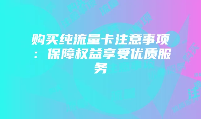 购买纯流量卡注意事项：保障权益享受优质服务