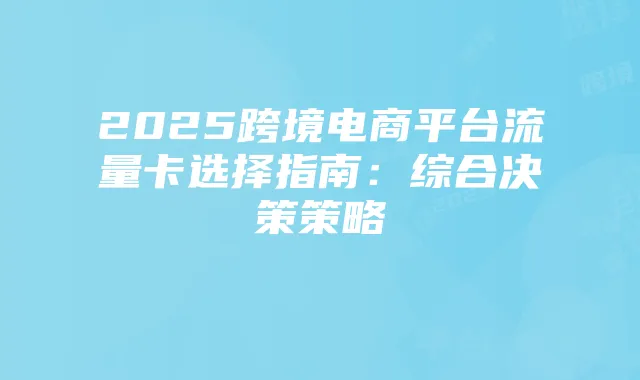 2025跨境电商平台流量卡选择指南:综合决策策略