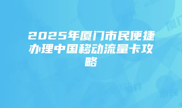 2025年厦门市民便捷办理中国移动流量卡攻略