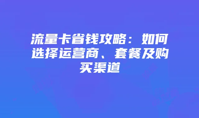 流量卡省钱攻略：如何选择运营商、套餐及购买渠道