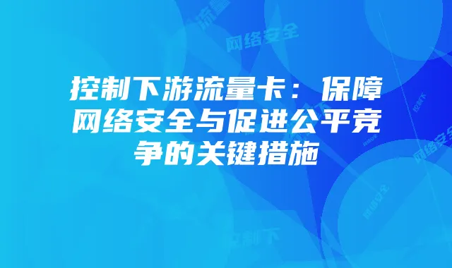 控制下游流量卡：保障网络安全与促进公平竞争的关键措施