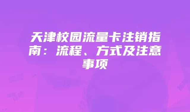 天津校园流量卡注销指南：流程、方式及注意事项