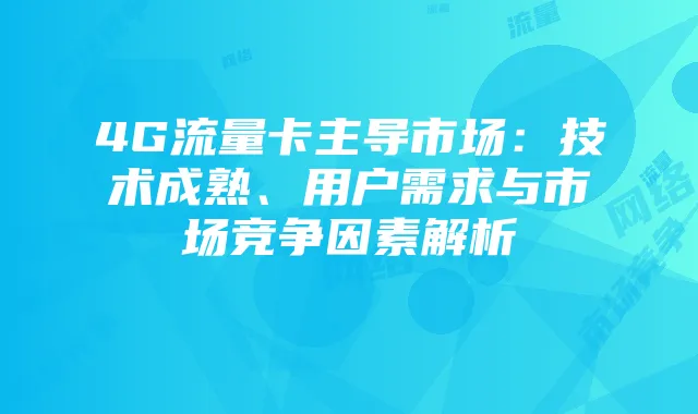4G流量卡主导市场：技术成熟、用户需求与市场竞争因素解析