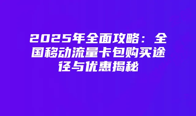 2025年全面攻略:全国移动流量卡包购买途径与优惠揭秘