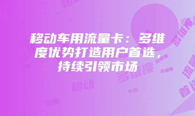 移动车用流量卡:多维度优势打造用户首选,持续引领市场
