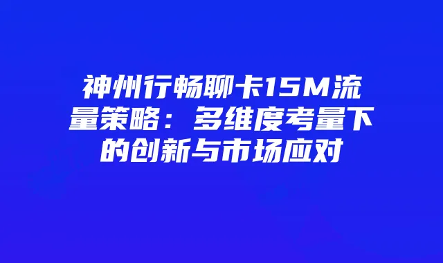 神州行畅聊卡15M流量策略：多维度考量下的创新与市场应对
