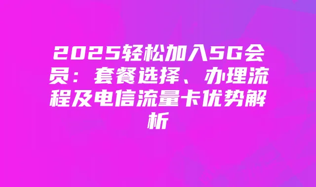 2025轻松加入5G会员:套餐选择、办理流程及电信流量卡优势解析