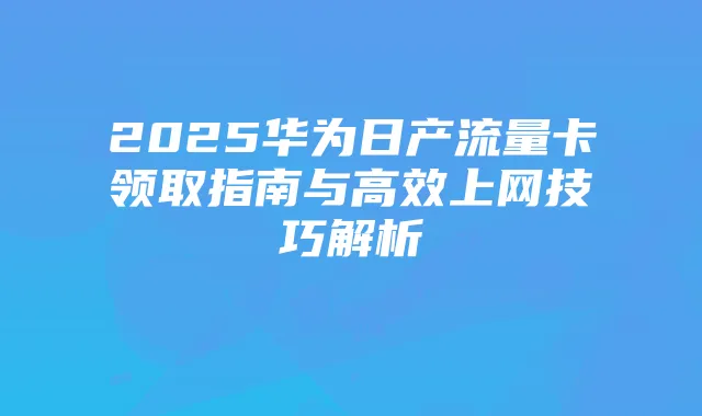 2025华为日产流量卡领取指南与高效上网技巧解析