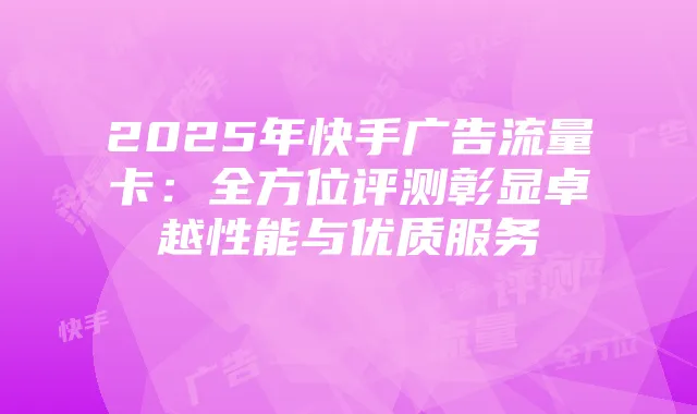 2025年快手广告流量卡：全方位评测彰显卓越性能与优质服务