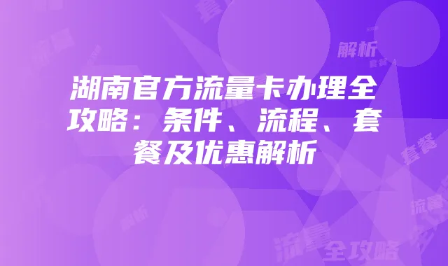 湖南官方流量卡办理全攻略:条件、流程、套餐及优惠解析