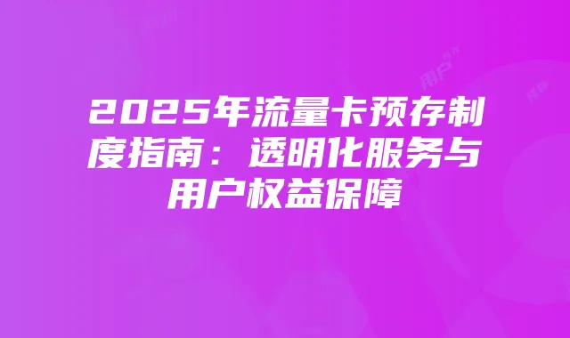2025年流量卡预存制度指南:透明化服务与用户权益保障