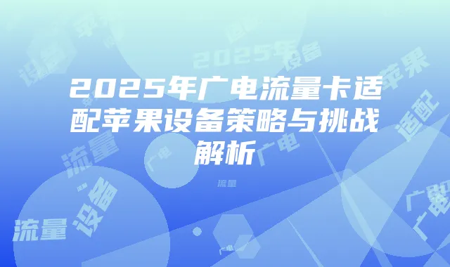 2025年广电流量卡适配苹果设备策略与挑战解析