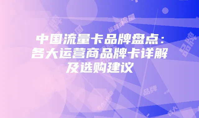 中国流量卡品牌盘点：各大运营商品牌卡详解及选购建议