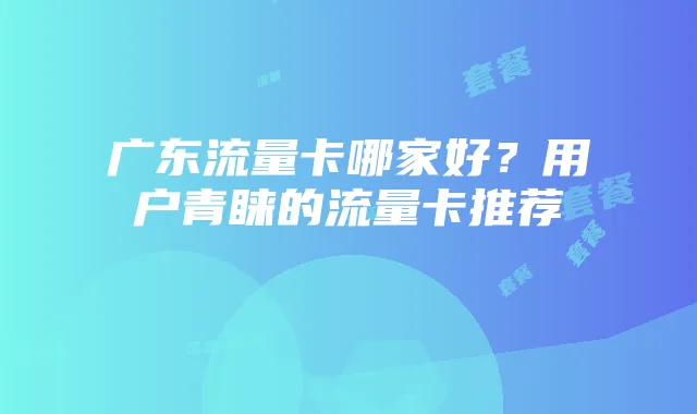 广东流量卡哪家好？用户青睐的流量卡推荐