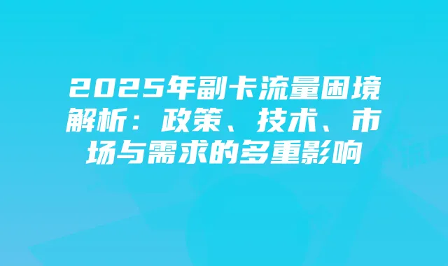 2025年副卡流量困境解析:政策、技术、市场与需求的多重影响