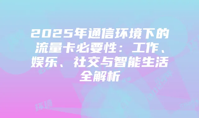 2025年通信环境下的流量卡必要性:工作、娱乐、社交与智能生活全解析