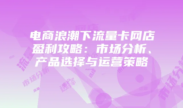 电商浪潮下流量卡网店盈利攻略：市场分析、产品选择与运营策略