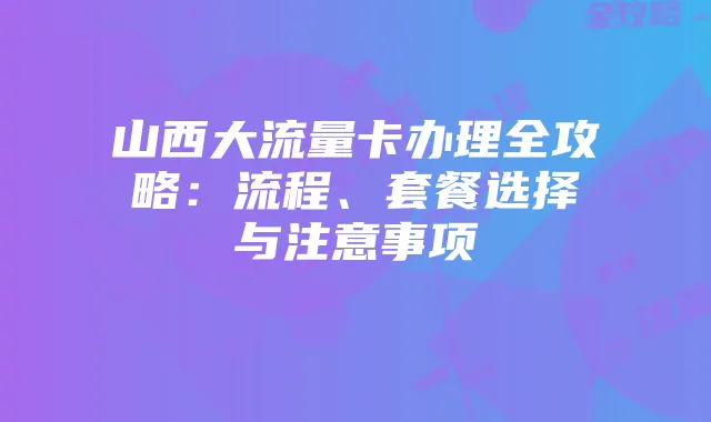 山西大流量卡办理全攻略:流程、套餐选择与注意事项