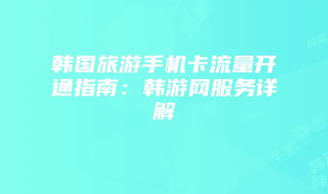 韩国旅游手机卡流量开通指南:韩游网服务详解