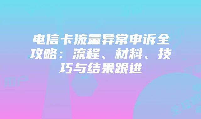 电信卡流量异常申诉全攻略:流程、材料、技巧与结果跟进