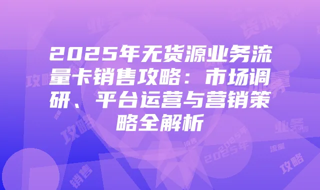 2025年无货源业务流量卡销售攻略:市场调研、平台运营与营销策略全解析